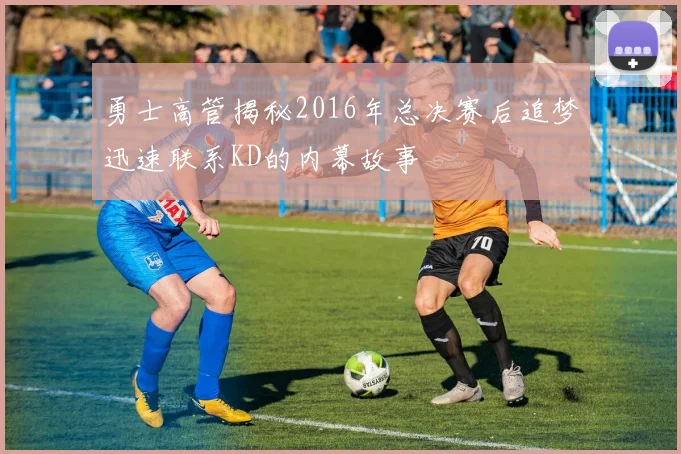 勇士高管揭秘2016年总决赛后追梦迅速联系KD的内幕故事