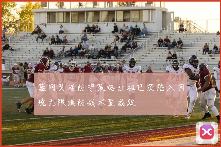 篮网灵活防守策略让祖巴茨陷入困境无限换防战术显成效