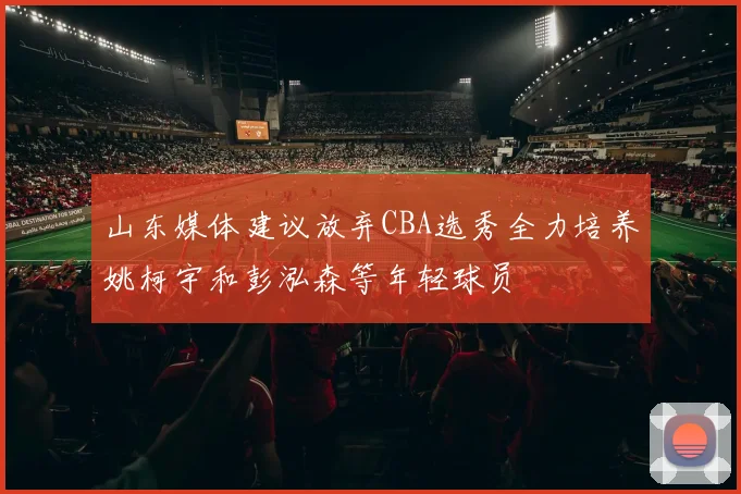 山东媒体建议放弃CBA选秀全力培养姚柯宇和彭泓森等年轻球员