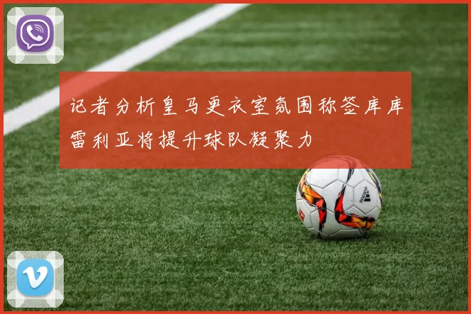 记者分析皇马更衣室氛围称签库库雷利亚将提升球队凝聚力