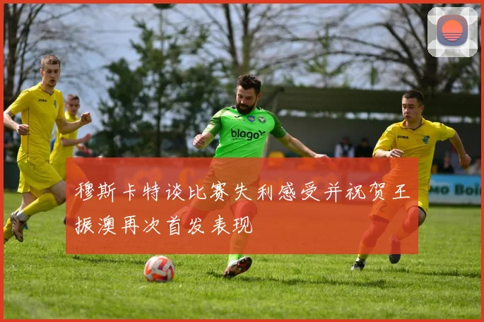 穆斯卡特谈比赛失利感受并祝贺王振澳再次首发表现