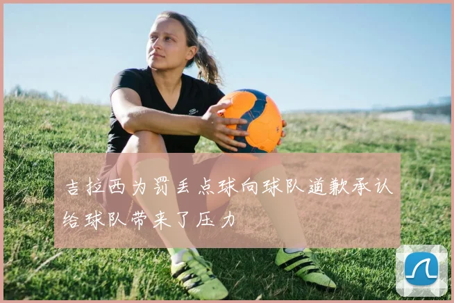 吉拉西为罚丢点球向球队道歉承认给球队带来了压力
