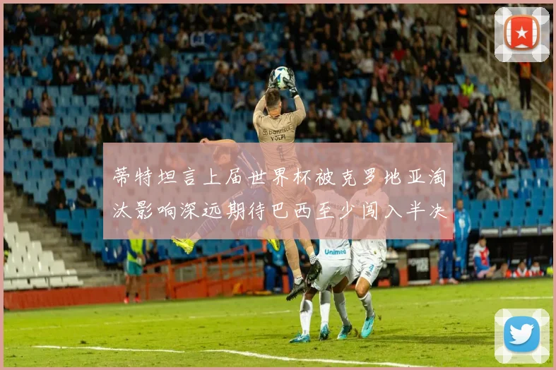 蒂特坦言上届世界杯被克罗地亚淘汰影响深远期待巴西至少闯入半决赛