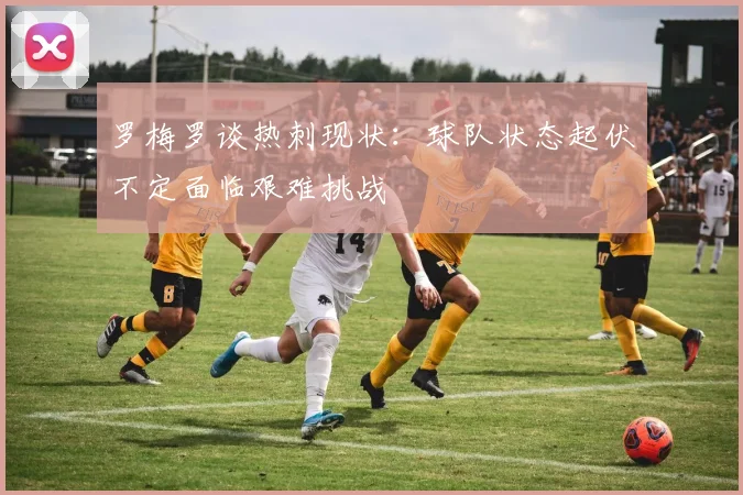 罗梅罗谈热刺现状：球队状态起伏不定面临艰难挑战