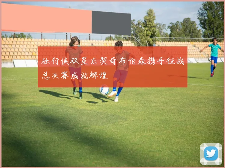 独行侠双星东契奇布伦森携手征战总决赛成就辉煌