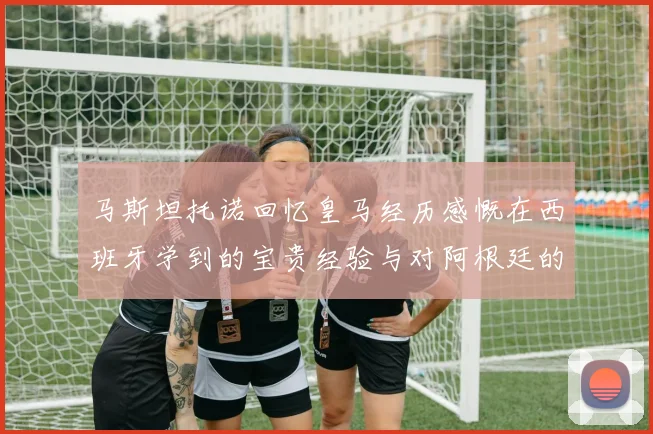 马斯坦托诺回忆皇马经历感慨在西班牙学到的宝贵经验与对阿根廷的思念