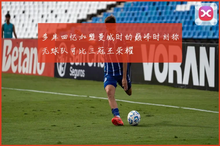 多库回忆加盟曼城时的巅峰时刻称无球队可比三冠王荣耀