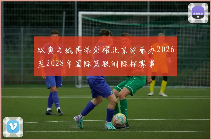 双奥之城再添荣耀北京将承办2026至2028年国际篮联洲际杯赛事