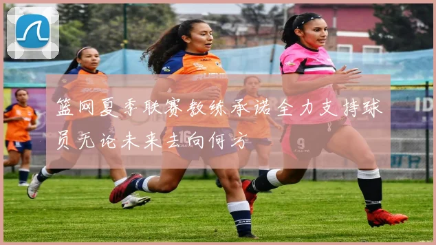篮网夏季联赛教练承诺全力支持球员无论未来去向何方