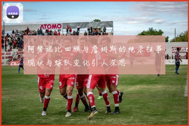 阿努诺比回顾与詹姆斯的绝杀往事现状与球队变化引人深思
