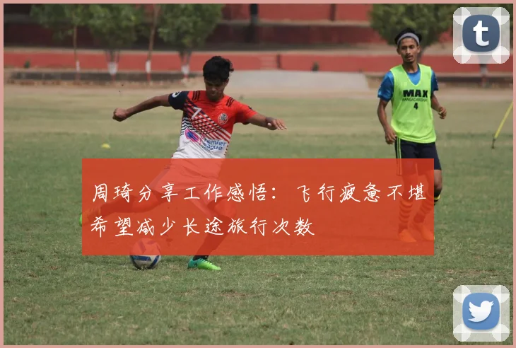 周琦分享工作感悟：飞行疲惫不堪希望减少长途旅行次数