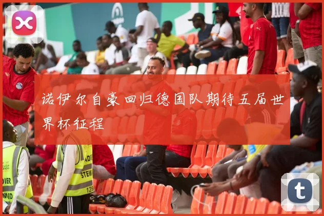 诺伊尔自豪回归德国队期待五届世界杯征程