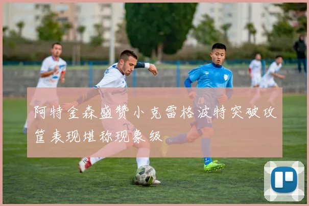 阿特金森盛赞小克雷格波特突破攻筐表现堪称现象级