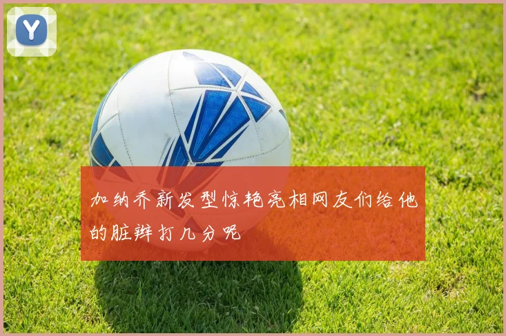 加纳乔新发型惊艳亮相网友们给他的脏辫打几分呢