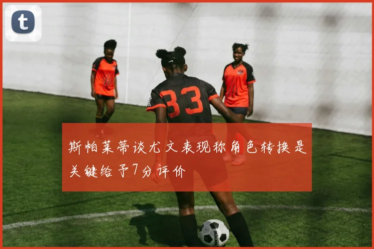 斯帕莱蒂谈尤文表现称角色转换是关键给予7分评价