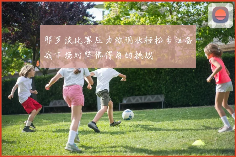 耶罗谈比赛压力称现状轻松专注备战下场对阵佛得角的挑战