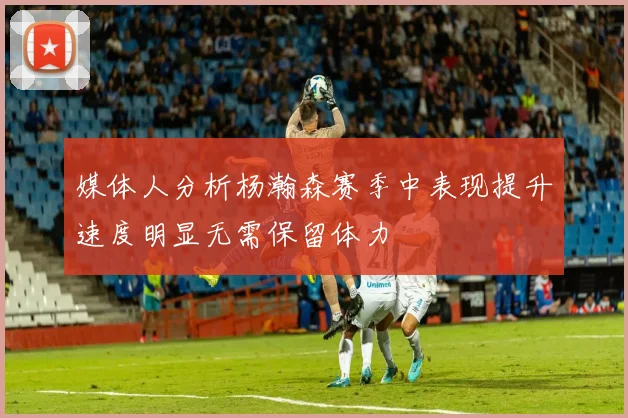 媒体人分析杨瀚森赛季中表现提升速度明显无需保留体力