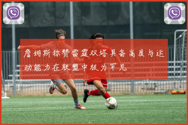 詹姆斯称赞雷霆双塔具备高度与运动能力在联盟中极为罕见