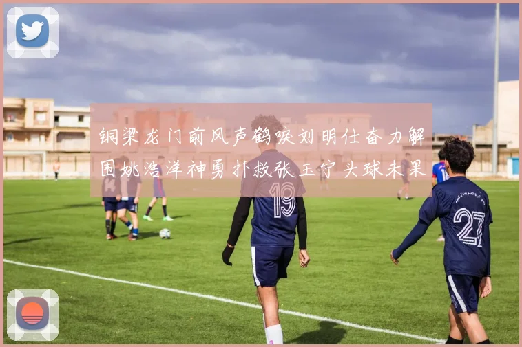 铜梁龙门前风声鹤唳刘明仕奋力解围姚浩洋神勇扑救张玉宁头球未果