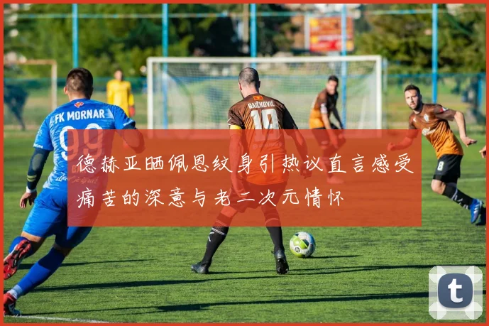 德赫亚晒佩恩纹身引热议直言感受痛苦的深意与老二次元情怀