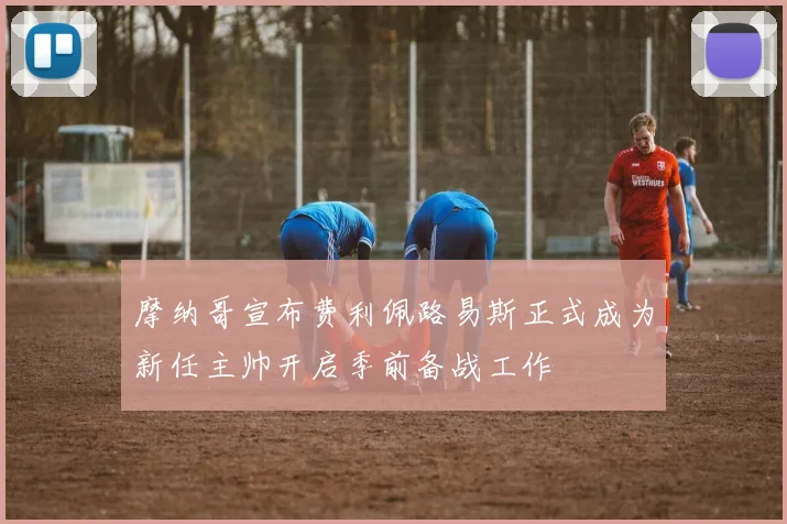 摩纳哥宣布费利佩路易斯正式成为新任主帅开启季前备战工作