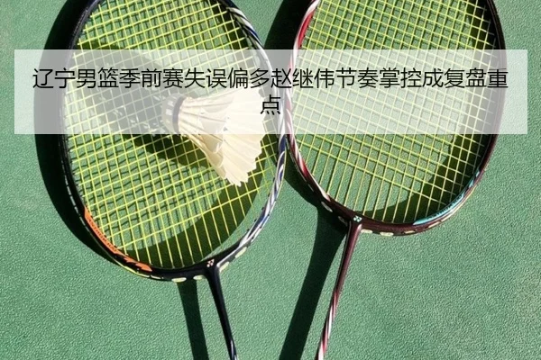 辽宁男篮季前赛失误偏多赵继伟节奏掌控成复盘重点